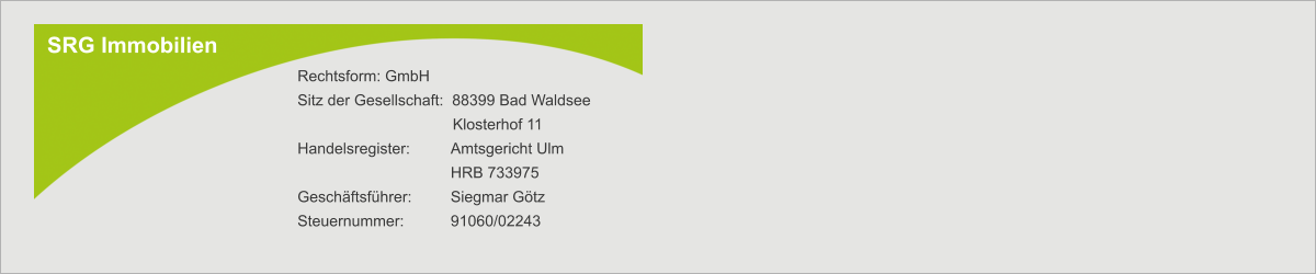 SRG Immobilien Rechtsform: GmbH Sitz der Gesellschaft:  88399 Bad Waldsee        Klosterhof 11 Handelsregister:  	Amtsgericht Ulm  	HRB 733975 Geschäftsführer: 	Siegmar Götz Steuernummer:   	91060/02243